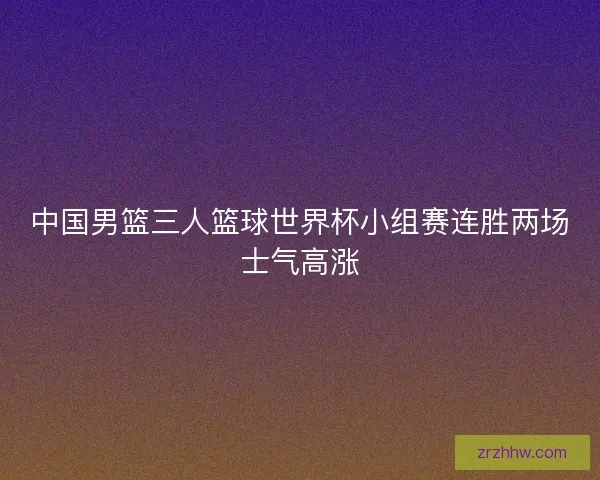 中国男篮三人篮球世界杯小组赛连胜两场士气高涨