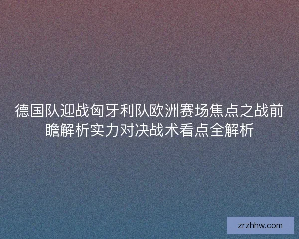 德国队迎战匈牙利队欧洲赛场焦点之战前瞻解析实力对决战术看点全解析 德国队迎战匈牙利队欧洲赛场焦点之战前瞻解析实力对决战术看点全解析