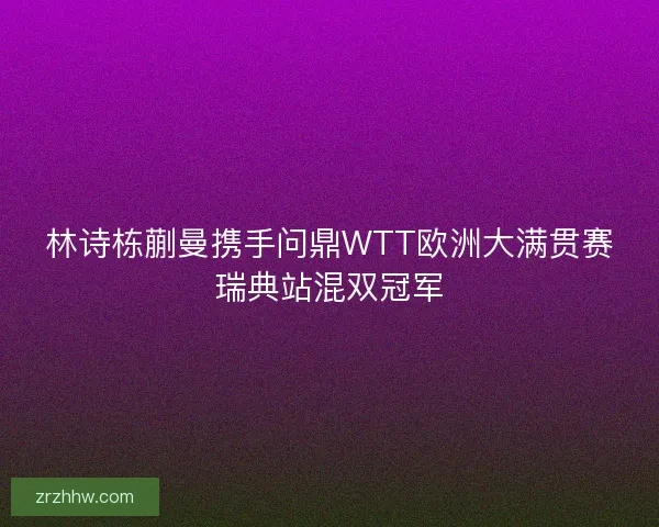 林诗栋蒯曼携手问鼎WTT欧洲大满贯赛瑞典站混双冠军 林诗栋蒯曼携手问鼎WTT欧洲大满贯赛瑞典站混双冠军