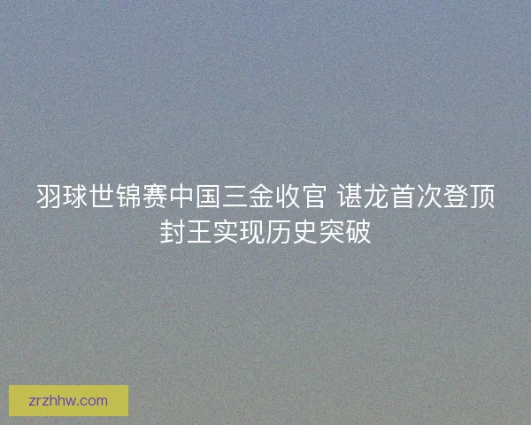 羽球世锦赛中国三金收官 谌龙首次登顶封王实现历史突破 羽球世锦赛中国三金收官 谌龙首次登顶封王实现历史突破