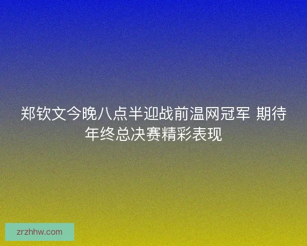 郑钦文今晚八点半迎战前温网冠军 期待年终总决赛精彩表现