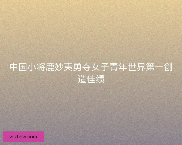 中国小将鹿妙夷勇夺女子青年世界第一创造佳绩 中国小将鹿妙夷勇夺女子青年世界第一创造佳绩