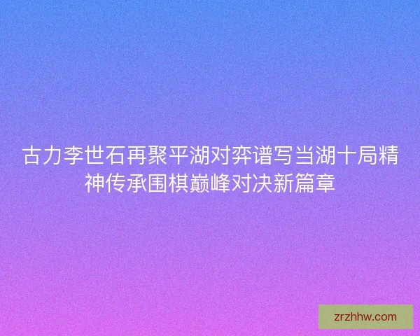 古力李世石再聚平湖对弈谱写当湖十局精神传承围棋巅峰对决新篇章