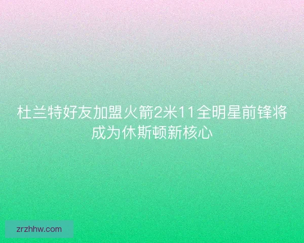 杜兰特好友加盟火箭2米11全明星前锋将成为休斯顿新核心