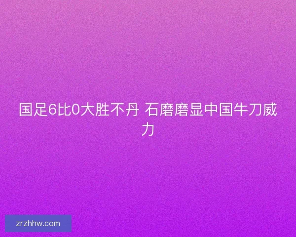 国足6比0大胜不丹 石磨磨显中国牛刀威力