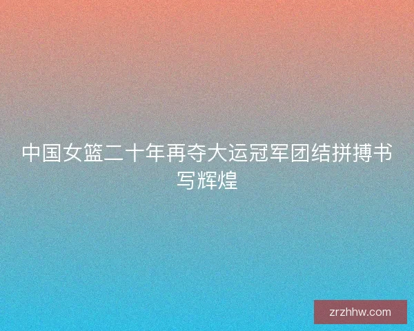 中国女篮二十年再夺大运冠军团结拼搏书写辉煌