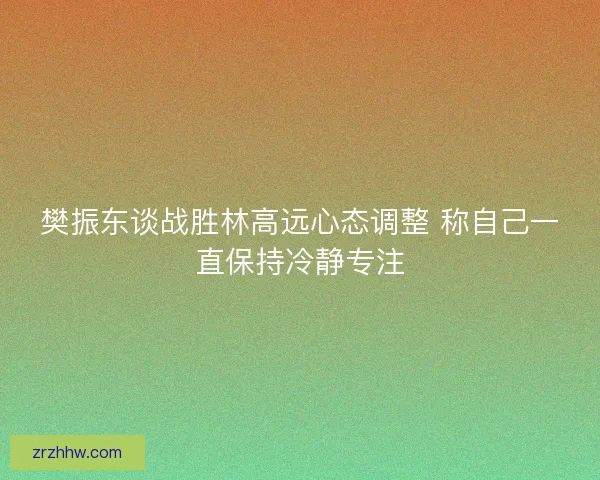 樊振东谈战胜林高远心态调整 称自己一直保持冷静专注