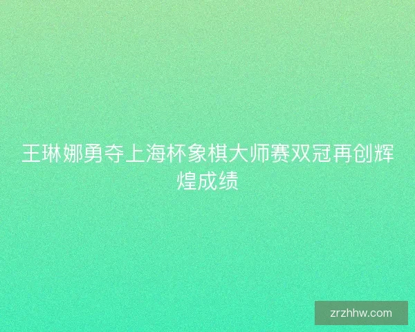 王琳娜勇夺上海杯象棋大师赛双冠再创辉煌成绩