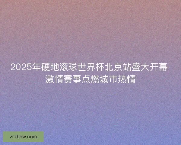 2025年硬地滚球世界杯北京站盛大开幕 激情赛事点燃城市热情 2025年硬地滚球世界杯北京站盛大开幕 激情赛事点燃城市热情