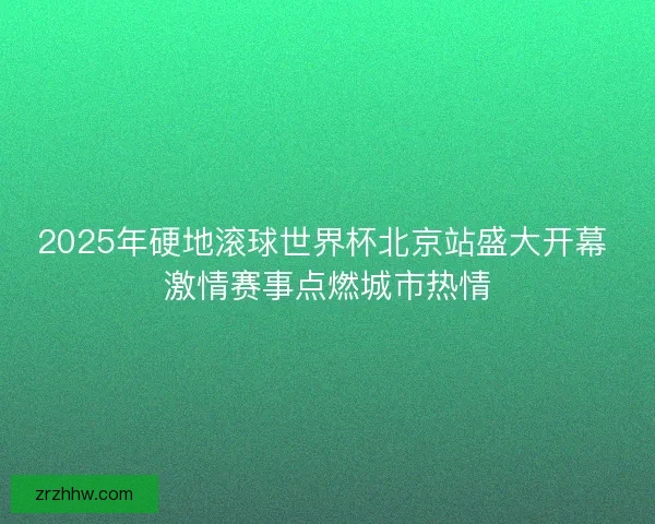 2025年硬地滚球世界杯北京站盛大开幕 激情赛事点燃城市热情 2025年硬地滚球世界杯北京站盛大开幕 激情赛事点燃城市热情