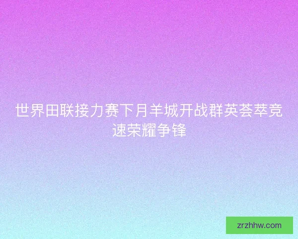 世界田联接力赛下月羊城开战群英荟萃竞速荣耀争锋 世界田联接力赛下月羊城开战群英荟萃竞速荣耀争锋