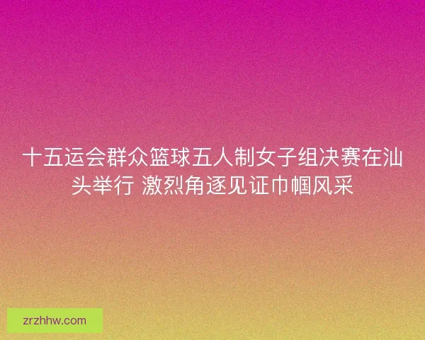 十五运会群众篮球五人制女子组决赛在汕头举行 激烈角逐见证巾帼风采