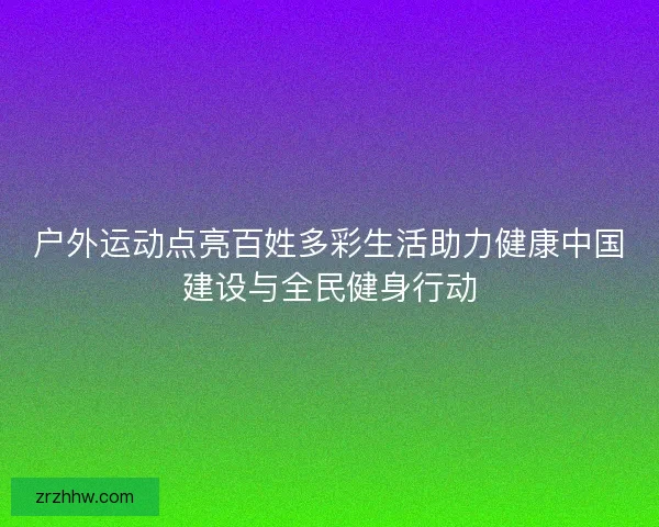 户外运动点亮百姓多彩生活助力健康中国建设与全民健身行动