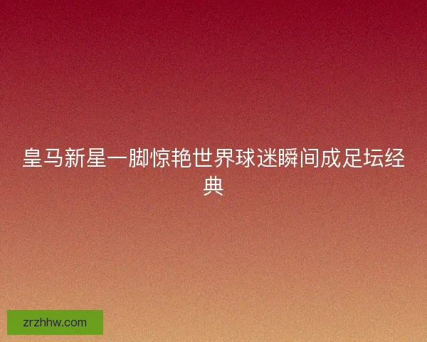 皇马新星一脚惊艳世界球迷瞬间成足坛经典