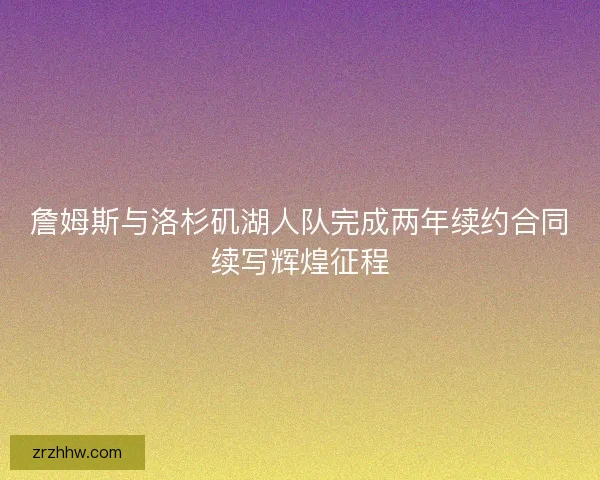詹姆斯与洛杉矶湖人队完成两年续约合同续写辉煌征程