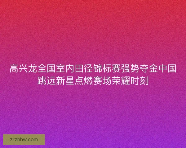 高兴龙全国室内田径锦标赛强势夺金中国跳远新星点燃赛场荣耀时刻