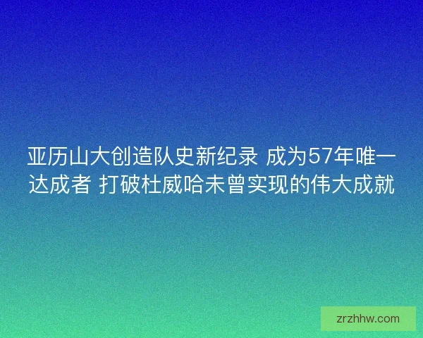 亚历山大创造队史新纪录 成为57年唯一达成者 打破杜威哈未曾实现的伟大成就