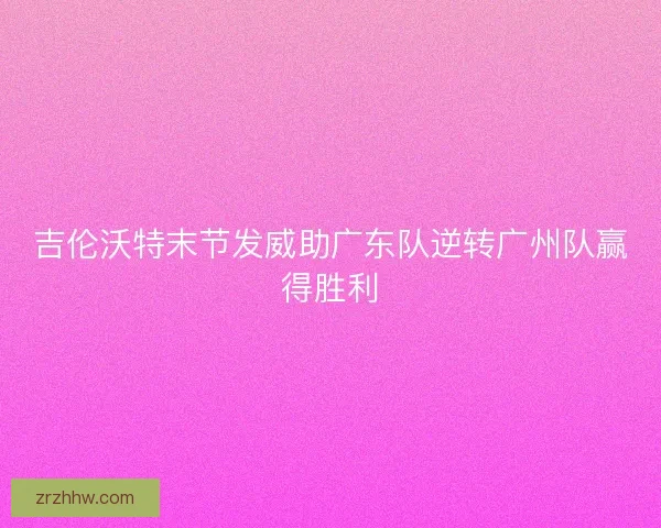 吉伦沃特末节发威助广东队逆转广州队赢得胜利 吉伦沃特末节发威助广东队逆转广州队赢得胜利